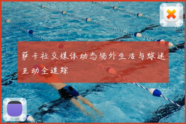 萨卡社交媒体动态场外生活与球迷互动全追踪