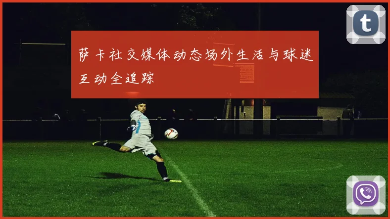 萨卡社交媒体动态场外生活与球迷互动全追踪